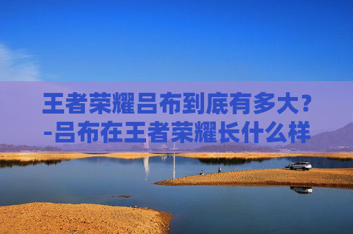 王者荣耀吕布到底有多大？-吕布在王者荣耀长什么样子