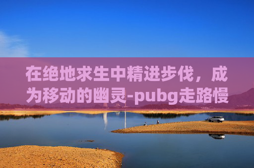 在绝地求生中精进步伐，成为移动的幽灵-pubg走路慢是哪个键