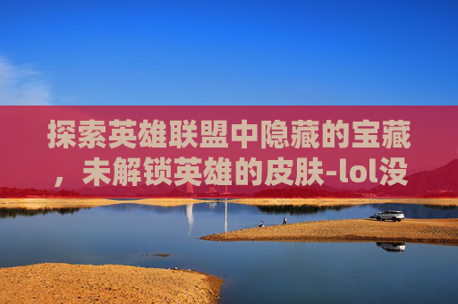 探索英雄联盟中隐藏的宝藏，未解锁英雄的皮肤-lol没英雄的皮肤有哪些
