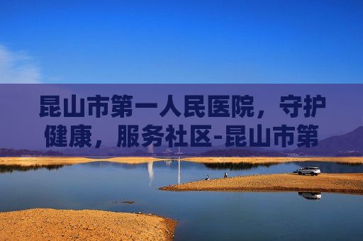 昆山市第一人民医院，守护健康，服务社区-昆山市第一人民医院东部院区