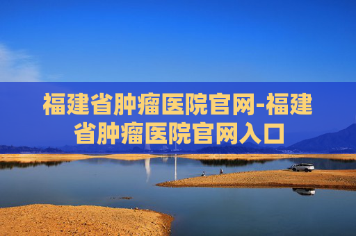 福建省肿瘤医院官网-福建省肿瘤医院官网入口