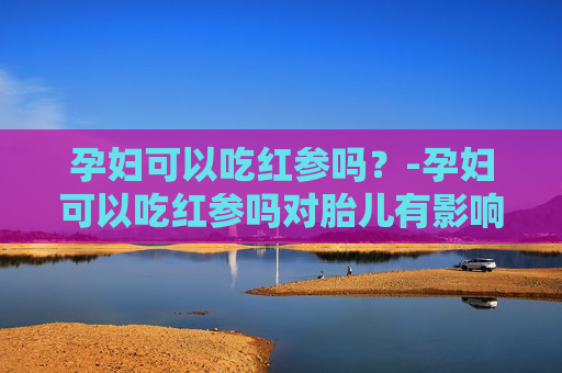 孕妇可以吃红参吗？-孕妇可以吃红参吗对胎儿有影响吗