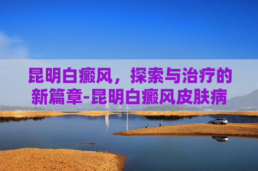昆明白癜风，探索与治疗的新篇章-昆明白癜风皮肤病医院