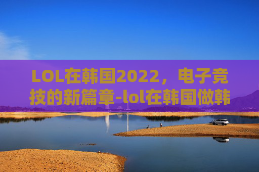 LOL在韩国2022，电子竞技的新篇章-lol在韩国做韩援太快乐了笔趣阁