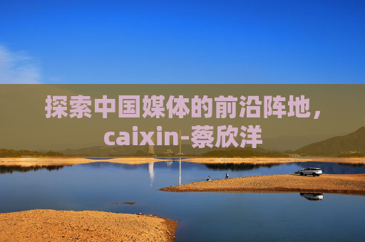 探索中国媒体的前沿阵地，caixin-蔡欣洋