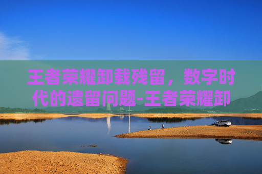 王者荣耀卸载残留，数字时代的遗留问题-王者荣耀卸载残留