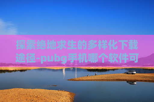 探索绝地求生的多样化下载途径-pubg手机哪个软件可以下载