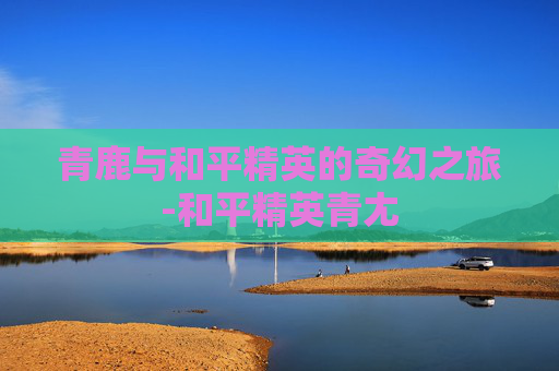 青鹿与和平精英的奇幻之旅-和平精英青尢