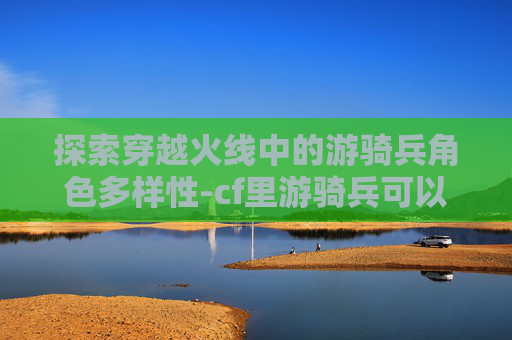 探索穿越火线中的游骑兵角色多样性-cf里游骑兵可以换成什么英雄