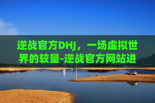 逆战官方DHJ，一场虚拟世界的较量-逆战官方网站进入官网