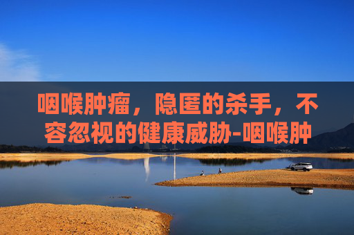 咽喉肿瘤，隐匿的杀手，不容忽视的健康威胁-咽喉肿瘤有哪些症状