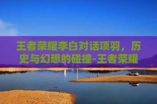 王者荣耀李白对话项羽，历史与幻想的碰撞-王者荣耀李白对话项羽怎么打
