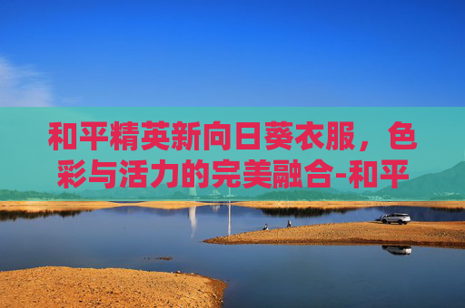 和平精英新向日葵衣服，色彩与活力的完美融合-和平精英向日葵皮肤图片