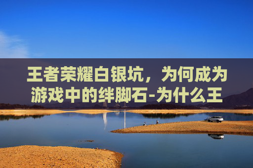王者荣耀白银坑，为何成为游戏中的绊脚石-为什么王者白银局这么难打