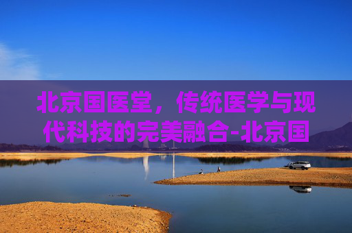 北京国医堂，传统医学与现代科技的完美融合-北京国医堂最好的中医