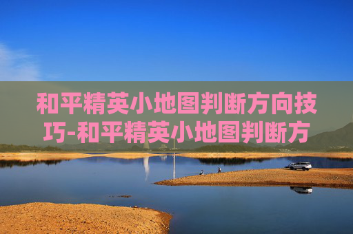 和平精英小地图判断方向技巧-和平精英小地图判断方向的软件