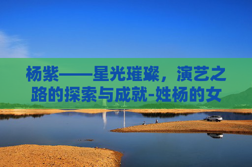 杨紫——星光璀璨，演艺之路的探索与成就-姓杨的女明星有哪些
