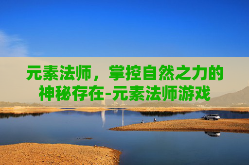 元素法师，掌控自然之力的神秘存在-元素法师游戏