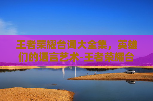 王者荣耀台词大全集，英雄们的语言艺术-王者荣耀台词大全完整版