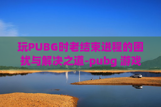 玩PUBG时老结束进程的困扰与解决之道-pubg 游戏进程崩溃解决方法