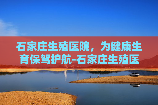 石家庄生殖医院，为健康生育保驾护航-石家庄生殖医院简介