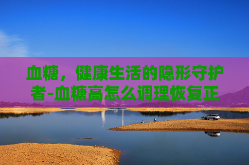 血糖，健康生活的隐形守护者-血糖高怎么调理恢复正常
