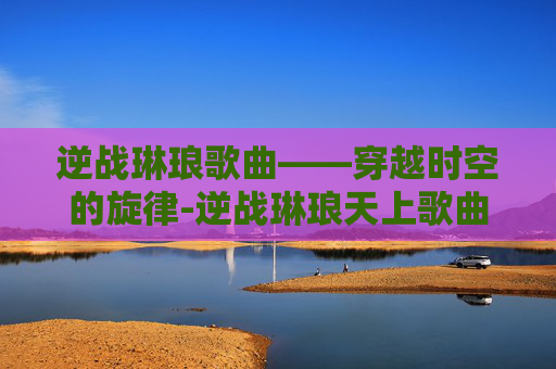 逆战琳琅歌曲——穿越时空的旋律-逆战琳琅天上歌曲