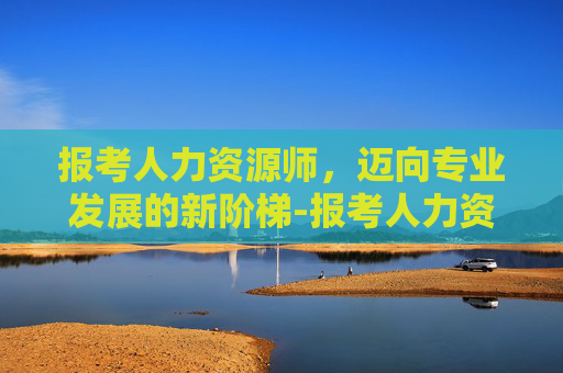 报考人力资源师，迈向专业发展的新阶梯-报考人力资源师一共多少钱