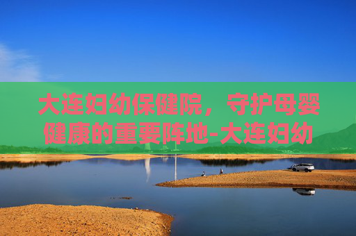 大连妇幼保健院，守护母婴健康的重要阵地-大连妇幼保健院地址在哪里