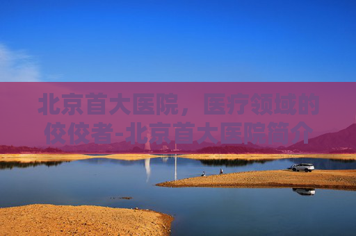 北京首大医院，医疗领域的佼佼者-北京首大医院简介