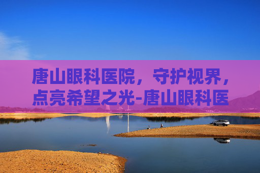 唐山眼科医院，守护视界，点亮希望之光-唐山眼科医院电话