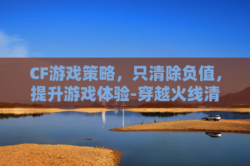CF游戏策略，只清除负值，提升游戏体验-穿越火线清除武器