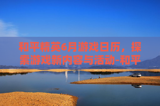 和平精英6月游戏日历，探索游戏新内容与活动-和平精英2026一年六月到七月哪个是