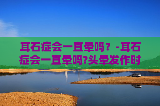 耳石症会一直晕吗？-耳石症会一直晕吗?头晕发作时有什么缓解办法?
