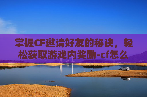 掌握CF邀请好友的秘诀，轻松获取游戏内奖励-cf怎么邀请一名指定好友