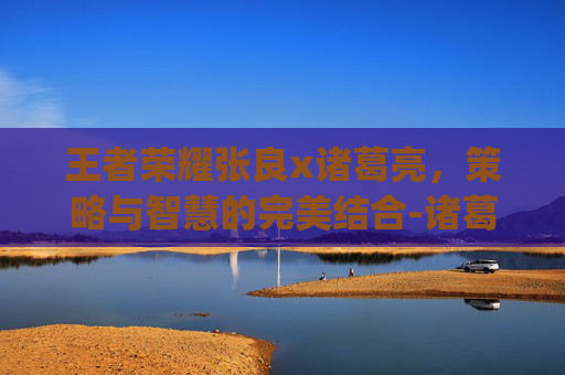 王者荣耀张良x诸葛亮，策略与智慧的完美结合-诸葛亮张良cp