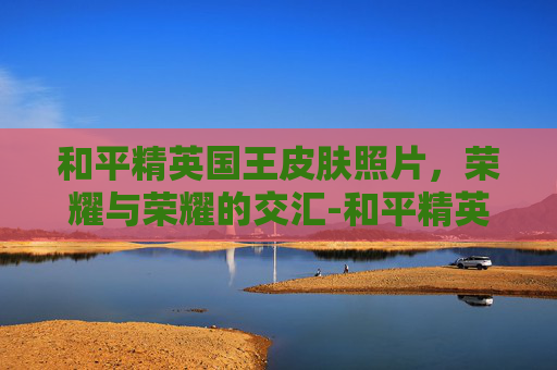 和平精英国王皮肤照片，荣耀与荣耀的交汇-和平精英国王皮肤照片图片