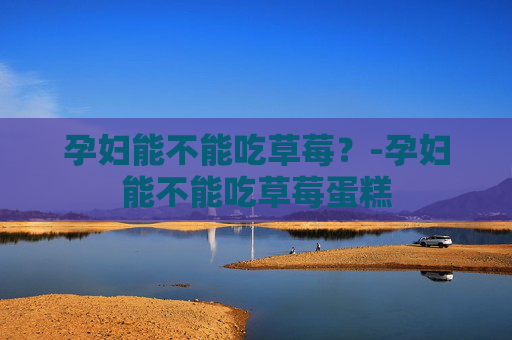 孕妇能不能吃草莓？-孕妇能不能吃草莓蛋糕