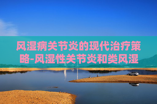 风湿病关节炎的现代治疗策略-风湿性关节炎和类风湿关节炎区别