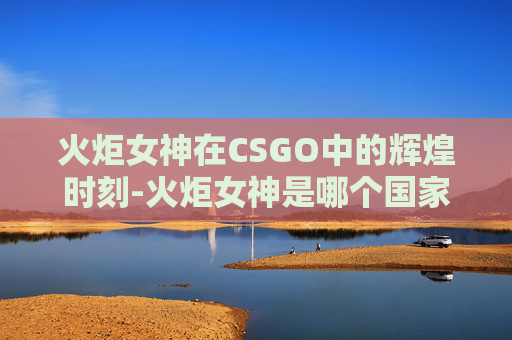 火炬女神在CSGO中的辉煌时刻-火炬女神是哪个国家的