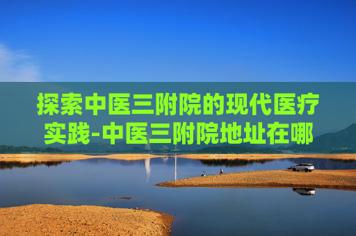 探索中医三附院的现代医疗实践-中医三附院地址在哪里