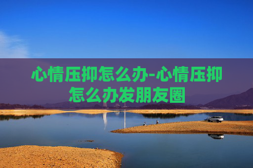 心情压抑怎么办-心情压抑怎么办发朋友圈