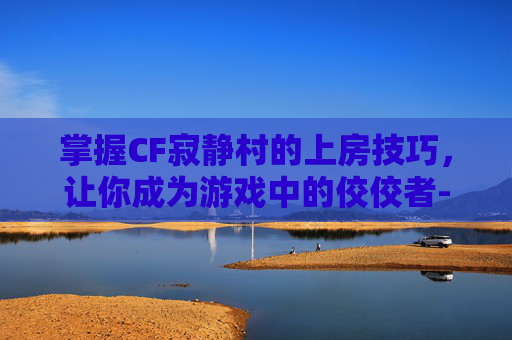 掌握CF寂静村的上房技巧，让你成为游戏中的佼佼者-cf寂静村怎么跳到高墙上