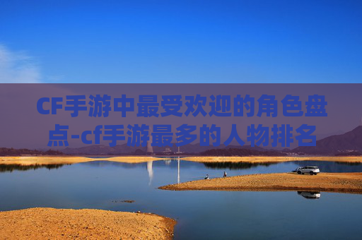 CF手游中最受欢迎的角色盘点-cf手游最多的人物排名