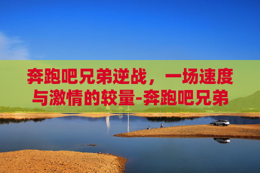奔跑吧兄弟逆战，一场速度与激情的较量-奔跑吧兄弟逆战在线观看