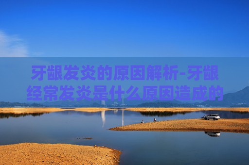 牙龈发炎的原因解析-牙龈经常发炎是什么原因造成的