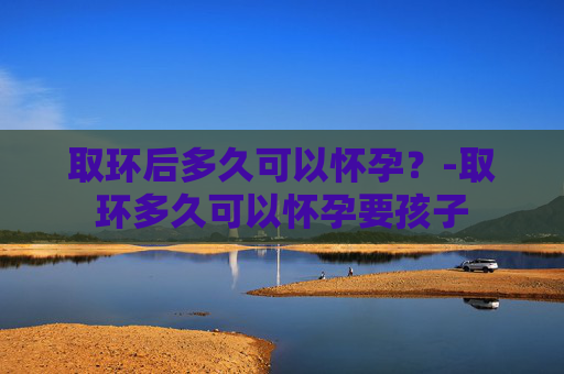 取环后多久可以怀孕？-取环多久可以怀孕要孩子