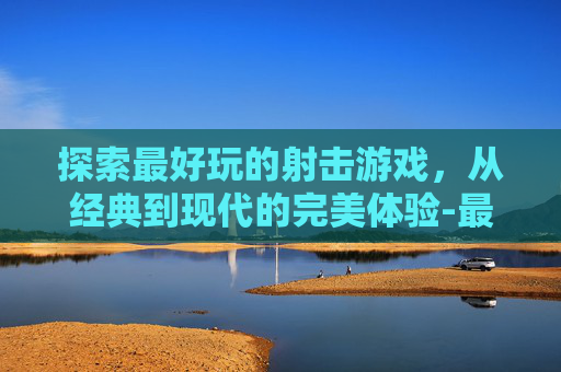 探索最好玩的射击游戏，从经典到现代的完美体验-最好玩的射击游戏有哪些手游