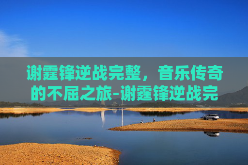 谢霆锋逆战完整，音乐传奇的不屈之旅-谢霆锋逆战完整视频