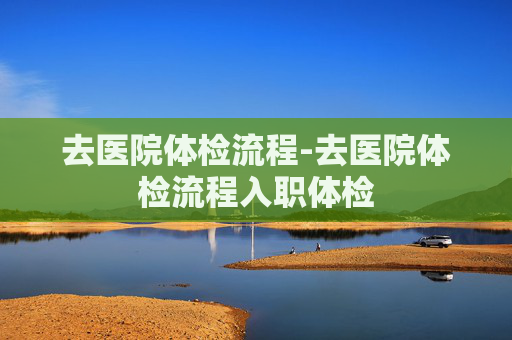 去医院体检流程-去医院体检流程入职体检